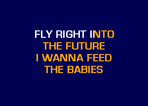 FLY RIGHT INTO
THE FUTURE

I WANNA FEED
THE BABIES