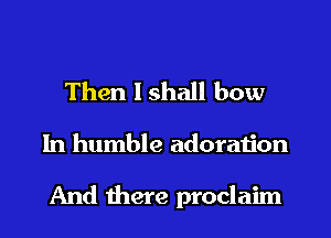 Then lshall bow

In humble adoration

And there proclaim