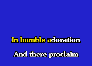 In humble adoration

And there proclaim