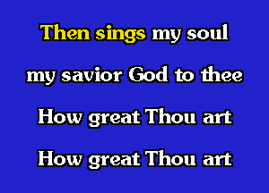 Then sings my soul
my savior God to thee
How great Thou art

How great Thou art