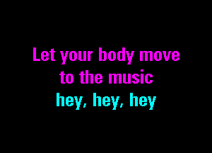 Let your body move

to the music
hey.hey.hey