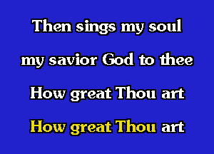 Then sings my soul
my savior God to thee
How great Thou art

How great Thou art