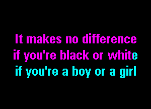 It makes no difference

if you're black or white
if you're a boy or a girl