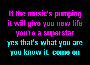 If the music's pumping
it will give you new life
you're a superstar
yes that's what you are
you know it, come on