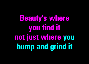 Beauty's where
you find it

not just where you
bump and grind it