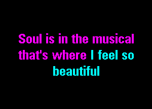 Soul is in the musical

that's where I feel so
beautiful
