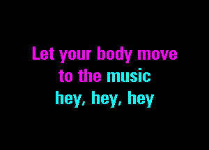 Let your body move

to the music
hey.hey.hey