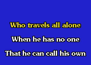 Who travels all alone

When he has no one

That he can call his own