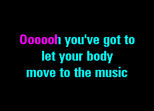 Oooooh you've got to

let your body
move to the music