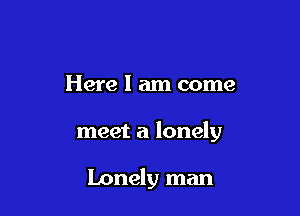Here I am come

meet a lonely

Lonely man
