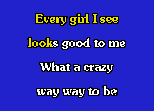 Every girl I see
looks good to me

What a crazy

way way to be