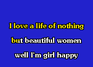 I love a life of nothing
but beautiful women

well I'm girl happy