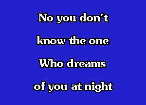 No you don't
lmow the one

Who dreams

of you at night
