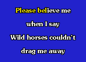 Please believe me

when lsay

Wild horses couldn't

drag me away