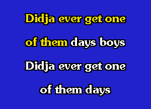 Didja ever get one

of them days boys

Didja ever get one

of them days