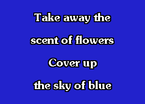 Take away the
scent of flowers

Cover up

the sky of blue