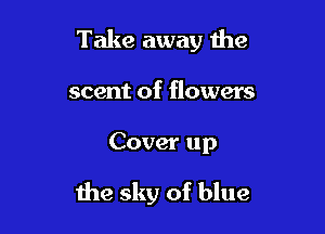Take away the
scent of flowers

Cover up

the sky of blue