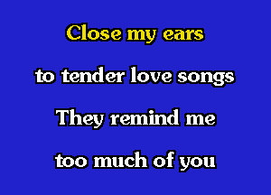 Close my ears

to tender love songs
They remind me

too much of you