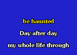be haunted

Day after day

my whole life through