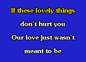 If thwe lovely things

don't hurt you
Our love just wasn't

meant to be