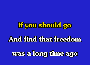 if you should go
And find that freedom

was a long time ago