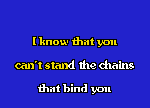 I know that you

can't stand the chains

that bind you