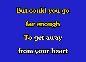 But could you go

far enough

To get away

from your heart