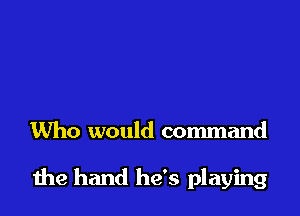 Who would command

die hand he's playing