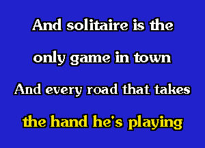 And solitaire is the

only game in town

And every road that takes

the hand he's playing
