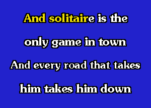 And solitaire is the

only game in town

And every road that takes

him takes him down