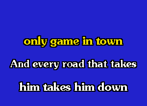 only game in town

And every road that takes

him takes him down