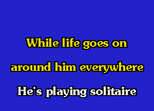 While life goes on
around him everywhere

He's playing solitaire
