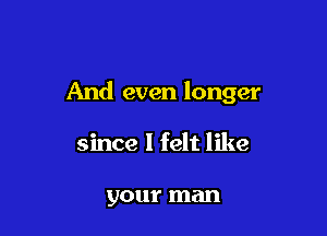 And even longer

since I felt like

your man