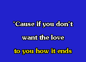 'Cause if you don't

want the love

to you how it ends