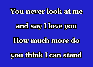 You never look at me
and say I love you
How much more do

you think I can stand