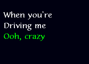When you're
Driving me

Ooh, crazy