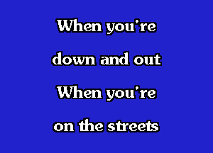 When you're

down and out

When you're

on the streets