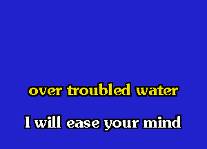 over troubled water

I will ease your mind