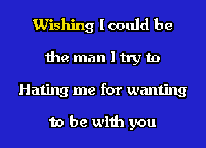 Wishing I could be
the man I try to
Hating me for wanting

to be with you