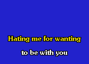 Hating me for wanting

to be with you