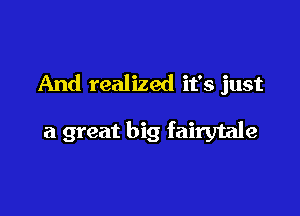 And realized it's just

a great big fairytale