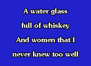 A water glass
full of whiskey
And women that I

never knew too well