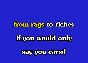 from rags to riches

If you would only

say you cared