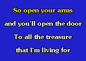 So open your arms
and you'll open the door
To all the treasure

that I'm living for