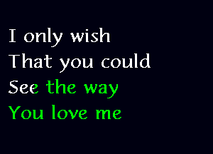 I only wish
That you could

See the way
You love me