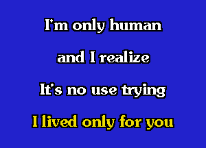 I'm only human
and I realize

It's no use trying

I lived only for you