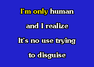 I'm only human

and I realize

It's no use trying

to disguise