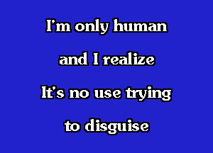 I'm only human

and I realize

It's no use trying

to disguise