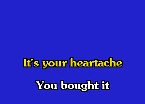 It's your heartache

You bought it