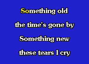 Something old
the time's gone by

Something new

mace tears I cry